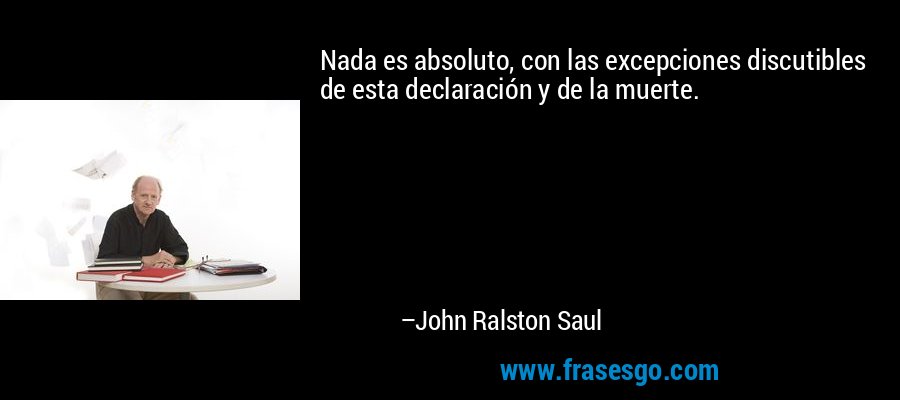 Nada es absoluto, con las excepciones discutibles de esta declaración y de la muerte. – John Ralston Saul