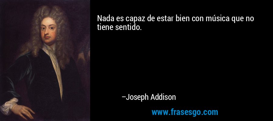 Nada es capaz de estar bien con música que no tiene sentido. – Joseph Addison