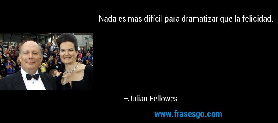 Nada es más difícil para dramatizar que la felicidad. – Julian Fellowes