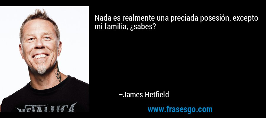 Nada es realmente una preciada posesión, excepto mi familia, ¿sabes? – James Hetfield