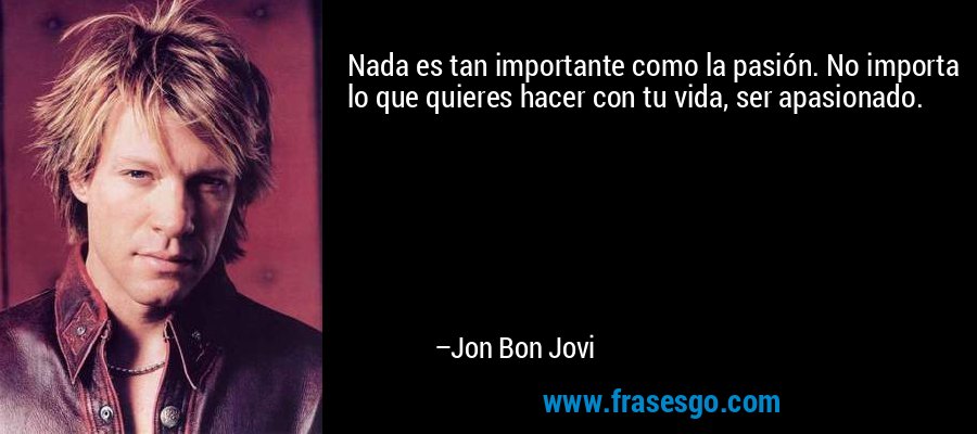 Nada es tan importante como la pasión. No importa lo que quieres hacer con tu vida, ser apasionado. – Jon Bon Jovi