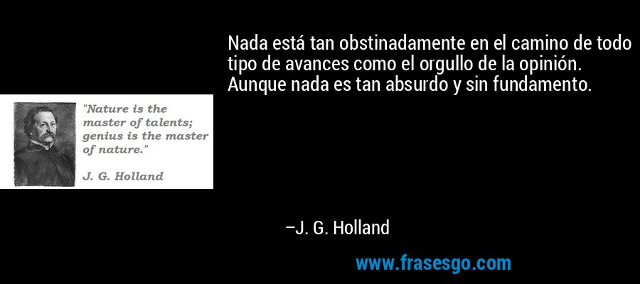 Nada está tan obstinadamente en el camino de todo tipo de avances como el orgullo de la opinión. Aunque nada es tan absurdo y sin fundamento. – J. G. Holland