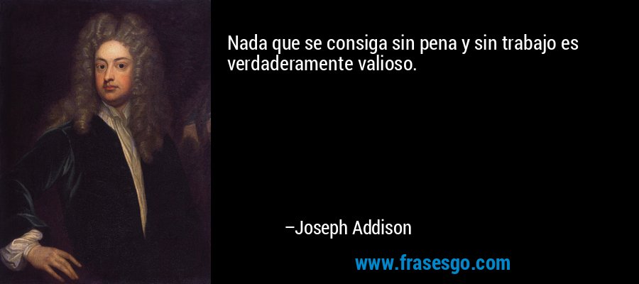 Nada que se consiga sin pena y sin trabajo es verdaderamente valioso. – Joseph Addison