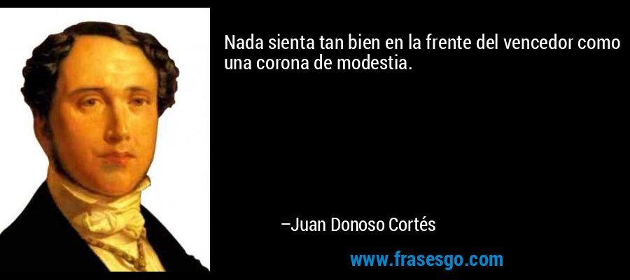 Nada sienta tan bien en la frente del vencedor como una corona de modestia. – Juan Donoso Cortés