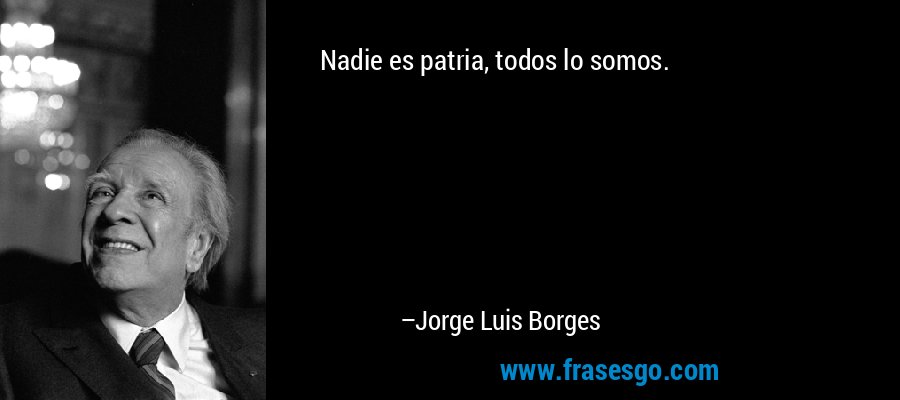 Nadie es patria, todos lo somos. – Jorge Luis Borges