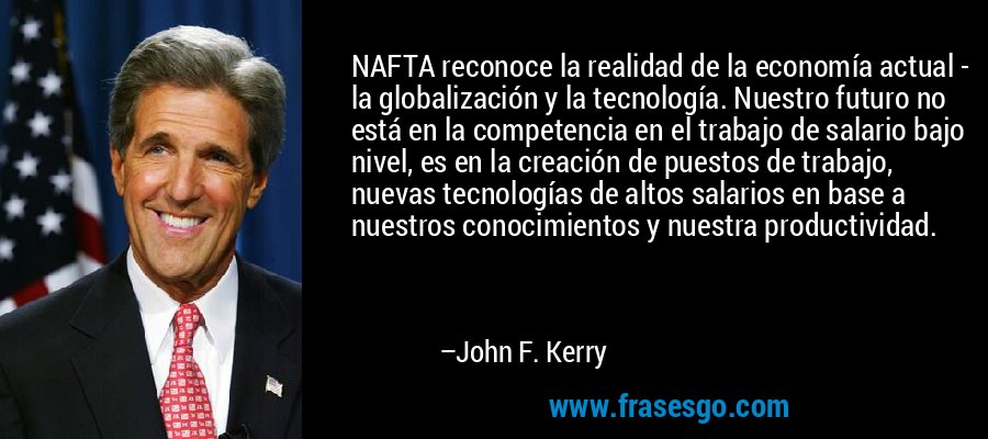 NAFTA reconoce la realidad de la economía actual - la globalización y la tecnología. Nuestro futuro no está en la competencia en el trabajo de salario bajo nivel, es en la creación de puestos de trabajo, nuevas tecnologías de altos salarios en base a nuestros conocimientos y nuestra productividad. – John F. Kerry
