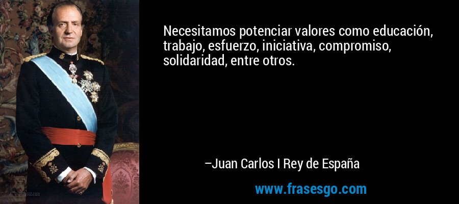 Necesitamos potenciar valores como educación, trabajo, esfuerzo, iniciativa, compromiso, solidaridad, entre otros. – Juan Carlos I Rey de España