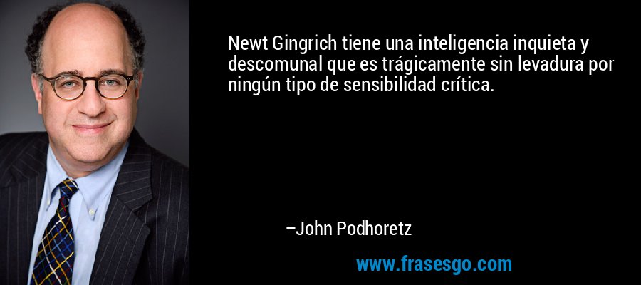 Newt Gingrich tiene una inteligencia inquieta y descomunal que es trágicamente sin levadura por ningún tipo de sensibilidad crítica. – John Podhoretz