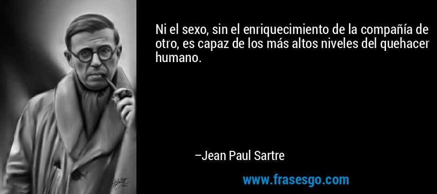 Ni el sexo, sin el enriquecimiento de la compañía de otro, es capaz de los más altos niveles del quehacer humano. – Jean Paul Sartre