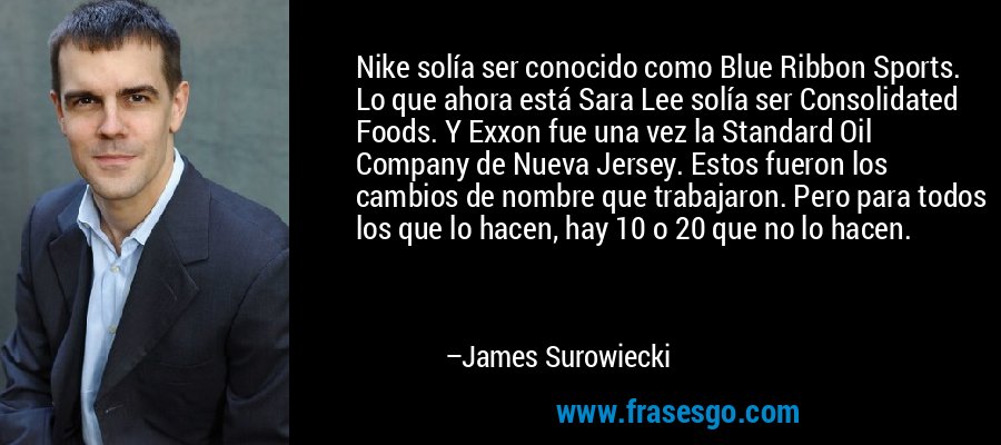 Nike solía ser conocido como Blue Ribbon Sports. Lo que ahora está Sara Lee solía ser Consolidated Foods. Y Exxon fue una vez la Standard Oil Company de Nueva Jersey. Estos fueron los cambios de nombre que trabajaron. Pero para todos los que lo hacen, hay 10 o 20 que no lo hacen. – James Surowiecki