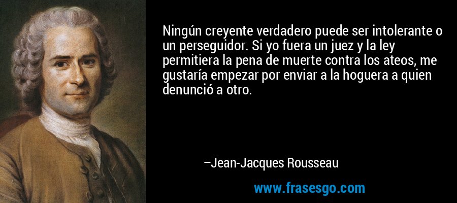 Ningún creyente verdadero puede ser intolerante o un perseguidor. Si yo fuera un juez y la ley permitiera la pena de muerte contra los ateos, me gustaría empezar por enviar a la hoguera a quien denunció a otro. – Jean-Jacques Rousseau