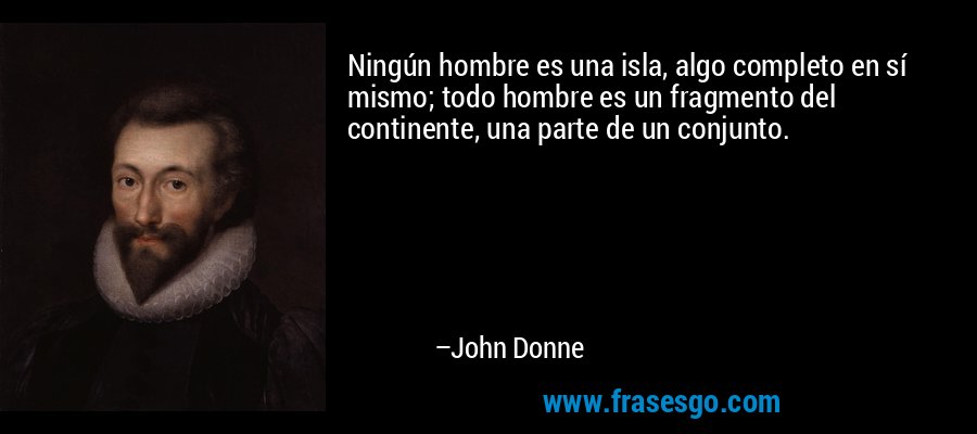 Ningún hombre es una isla, algo completo en sí mismo; todo hombre es un fragmento del continente, una parte de un conjunto. – John Donne
