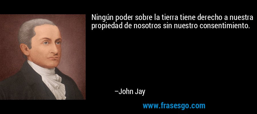 Ningún poder sobre la tierra tiene derecho a nuestra propiedad de nosotros sin nuestro consentimiento. – John Jay