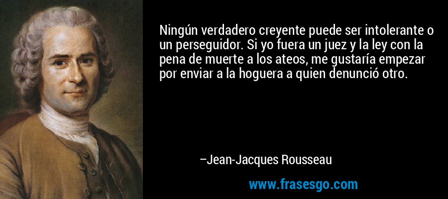 Ningún verdadero creyente puede ser intolerante o un perseguidor. Si yo fuera un juez y la ley con la pena de muerte a los ateos, me gustaría empezar por enviar a la hoguera a quien denunció otro. – Jean-Jacques Rousseau