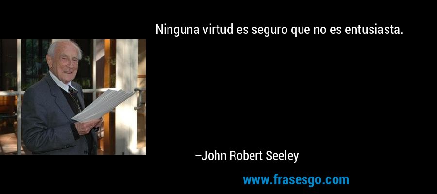 Ninguna virtud es seguro que no es entusiasta. – John Robert Seeley
