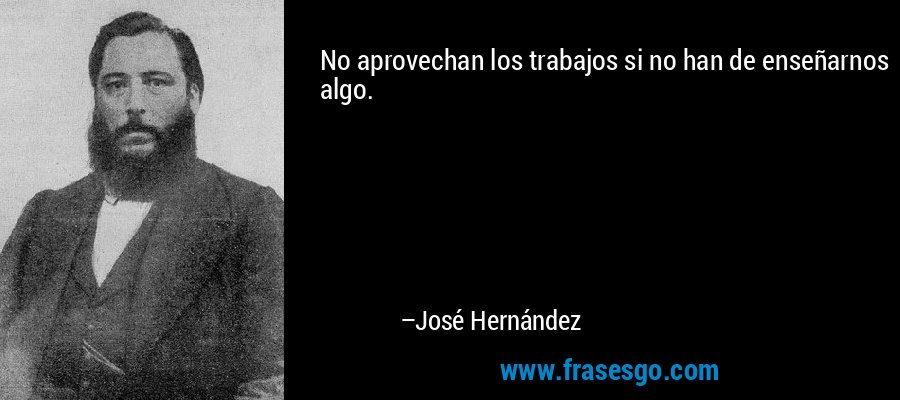 No aprovechan los trabajos si no han de enseñarnos algo. – José Hernández