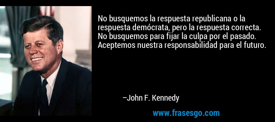 No busquemos la respuesta republicana o la respuesta demócrata, pero la respuesta correcta. No busquemos para fijar la culpa por el pasado. Aceptemos nuestra responsabilidad para el futuro. – John F. Kennedy