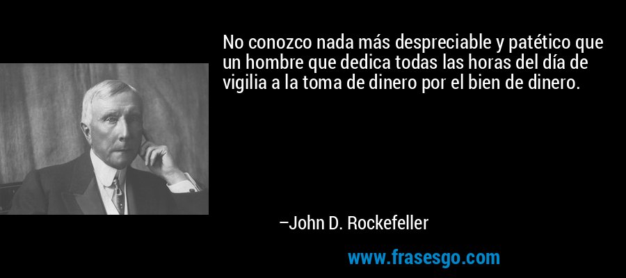 No conozco nada más despreciable y patético que un hombre que dedica todas las horas del día de vigilia a la toma de dinero por el bien de dinero. – John D. Rockefeller