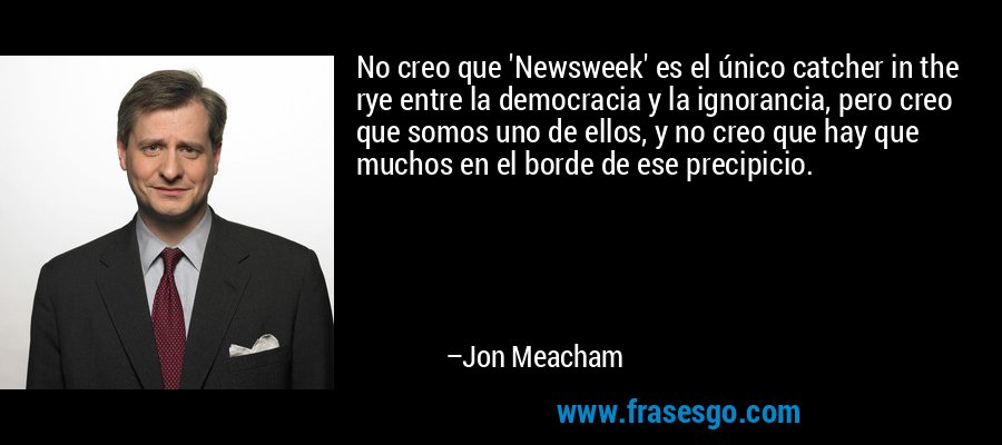 No creo que 'Newsweek' es el único catcher in the rye entre la democracia y la ignorancia, pero creo que somos uno de ellos, y no creo que hay que muchos en el borde de ese precipicio. – Jon Meacham