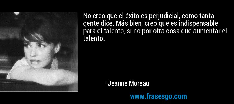 No creo que el éxito es perjudicial, como tanta gente dice. Más bien, creo que es indispensable para el talento, si no por otra cosa que aumentar el talento. – Jeanne Moreau