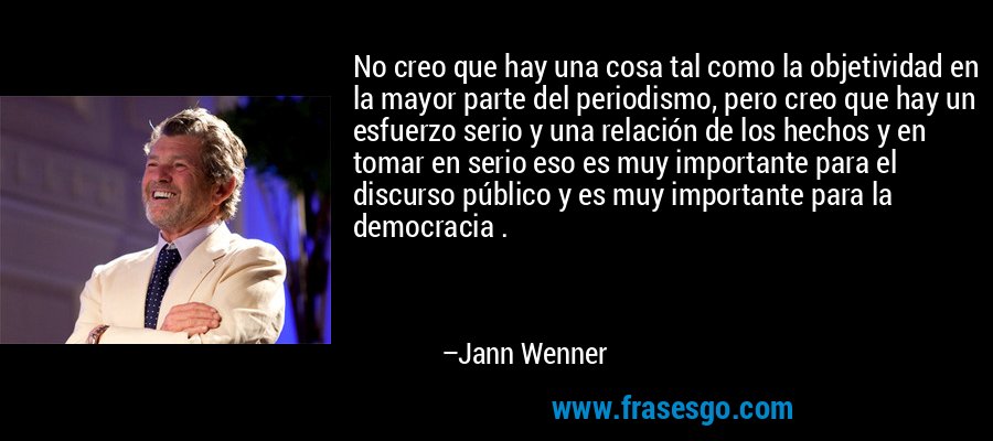 No creo que hay una cosa tal como la objetividad en la mayor parte del periodismo, pero creo que hay un esfuerzo serio y una relación de los hechos y en tomar en serio eso es muy importante para el discurso público y es muy importante para la democracia . – Jann Wenner
