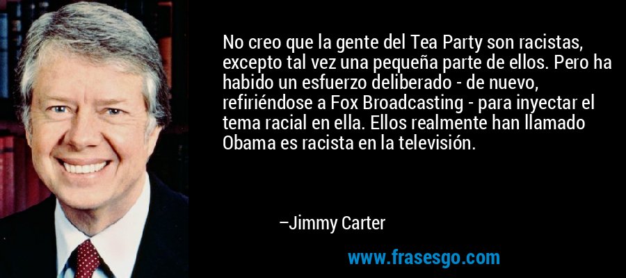No creo que la gente del Tea Party son racistas, excepto tal vez una pequeña parte de ellos. Pero ha habido un esfuerzo deliberado - de nuevo, refiriéndose a Fox Broadcasting - para inyectar el tema racial en ella. Ellos realmente han llamado Obama es racista en la televisión. – Jimmy Carter