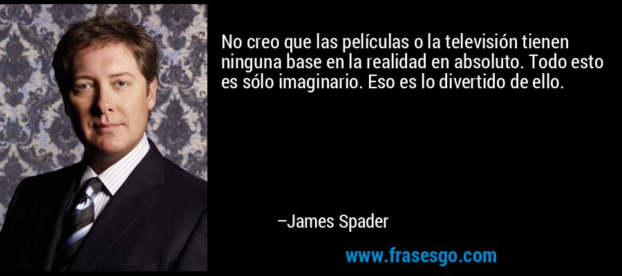 No creo que las películas o la televisión tienen ninguna base en la realidad en absoluto. Todo esto es sólo imaginario. Eso es lo divertido de ello. – James Spader
