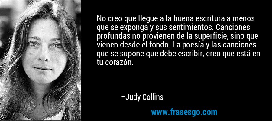 No creo que llegue a la buena escritura a menos que se exponga y sus sentimientos. Canciones profundas no provienen de la superficie, sino que vienen desde el fondo. La poesía y las canciones que se supone que debe escribir, creo que está en tu corazón. – Judy Collins