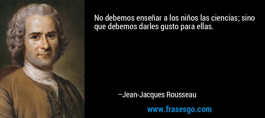 No debemos enseñar a los niños las ciencias; sino que debemos darles gusto para ellas. – Jean-Jacques Rousseau