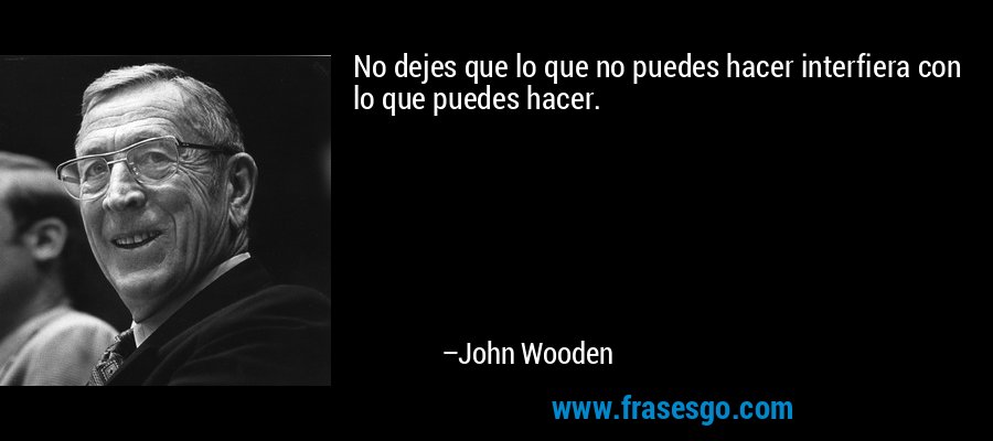 No dejes que lo que no puedes hacer interfiera con lo que puedes hacer. – John Wooden
