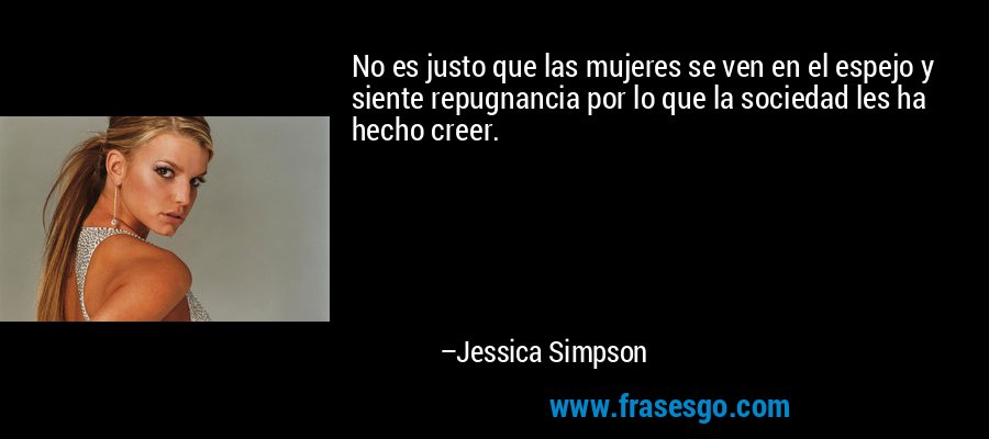No es justo que las mujeres se ven en el espejo y siente repugnancia por lo que la sociedad les ha hecho creer. – Jessica Simpson