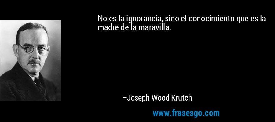 No es la ignorancia, sino el conocimiento que es la madre de la maravilla. – Joseph Wood Krutch