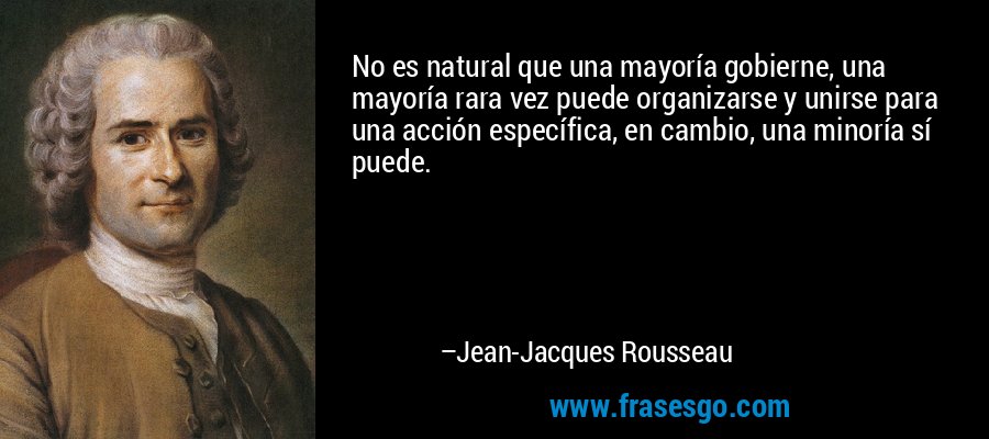 No es natural que una mayoría gobierne, una mayoría rara vez puede organizarse y unirse para una acción específica, en cambio, una minoría sí puede. – Jean-Jacques Rousseau