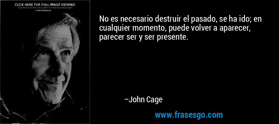 No es necesario destruir el pasado, se ha ido; en cualquier momento, puede volver a aparecer, parecer ser y ser presente.  – John Cage