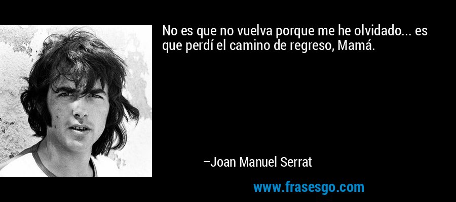 No es que no vuelva porque me he olvidado... es que perdí el camino de regreso, Mamá. – Joan Manuel Serrat