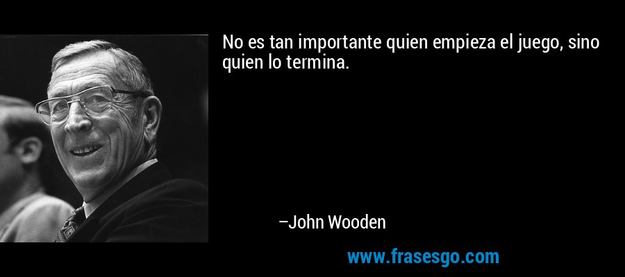 No es tan importante quien empieza el juego, sino quien lo termina. – John Wooden