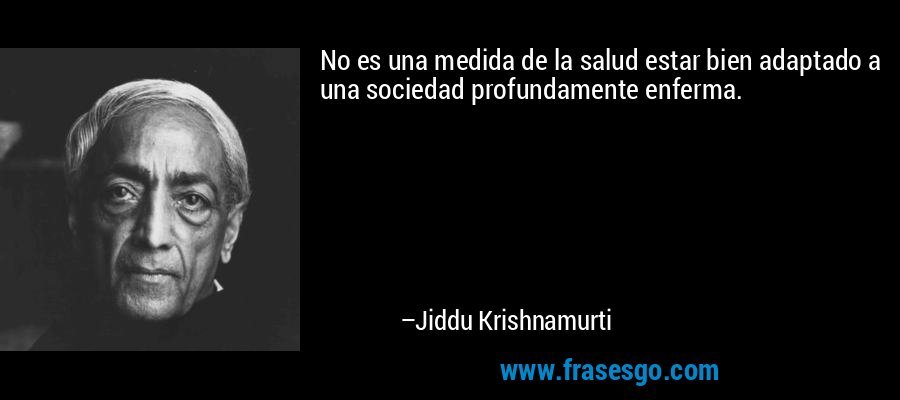 No es una medida de la salud estar bien adaptado a una sociedad profundamente enferma. – Jiddu Krishnamurti