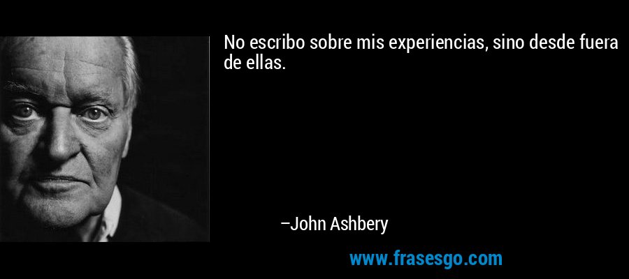 No escribo sobre mis experiencias, sino desde fuera de ellas. – John Ashbery