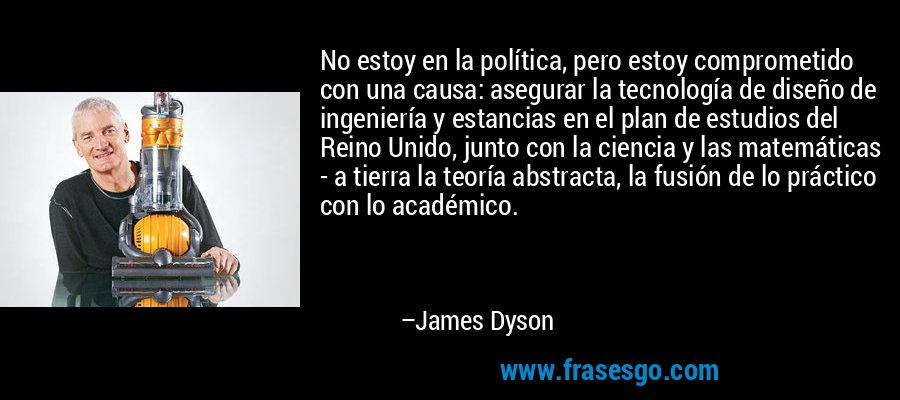 No estoy en la política, pero estoy comprometido con una causa: asegurar la tecnología de diseño de ingeniería y estancias en el plan de estudios del Reino Unido, junto con la ciencia y las matemáticas - a tierra la teoría abstracta, la fusión de lo práctico con lo académico. – James Dyson