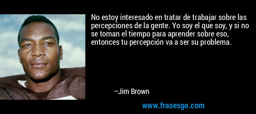 No estoy interesado en tratar de trabajar sobre las percepciones de la gente. Yo soy el que soy, y si no se toman el tiempo para aprender sobre eso, entonces tu percepción va a ser su problema. – Jim Brown