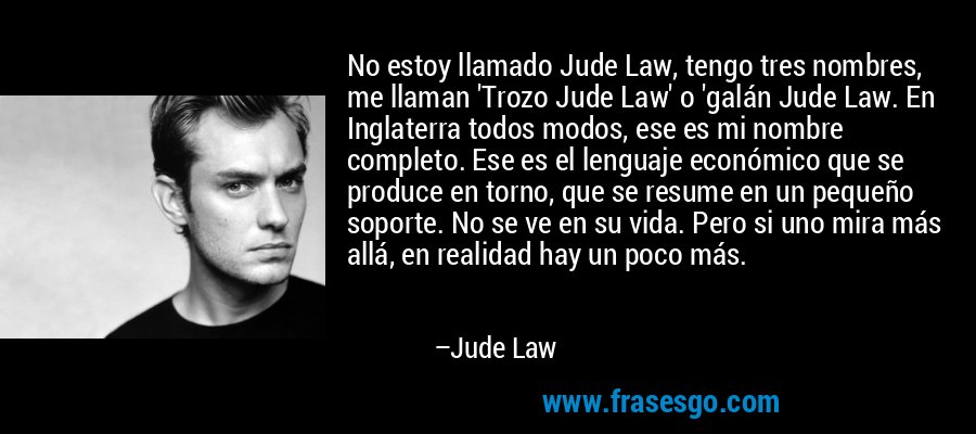 No estoy llamado Jude Law, tengo tres nombres, me llaman 'Trozo Jude Law' o 'galán Jude Law. En Inglaterra todos modos, ese es mi nombre completo. Ese es el lenguaje económico que se produce en torno, que se resume en un pequeño soporte. No se ve en su vida. Pero si uno mira más allá, en realidad hay un poco más. – Jude Law