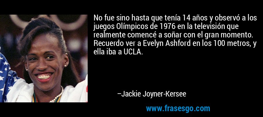 No fue sino hasta que tenía 14 años y observó a los juegos Olímpicos de 1976 en la televisión que realmente comencé a soñar con el gran momento. Recuerdo ver a Evelyn Ashford en los 100 metros, y ella iba a UCLA. – Jackie Joyner-Kersee
