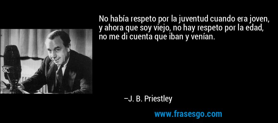No había respeto por la juventud cuando era joven, y ahora que soy viejo, no hay respeto por la edad, no me di cuenta que iban y venían. – J. B. Priestley