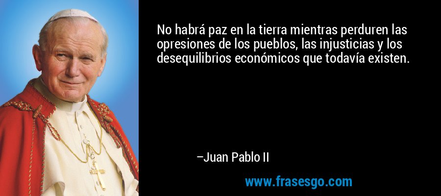 No habrá paz en la tierra mientras perduren las opresiones de los pueblos, las injusticias y los desequilibrios económicos que todavía existen. – Juan Pablo II