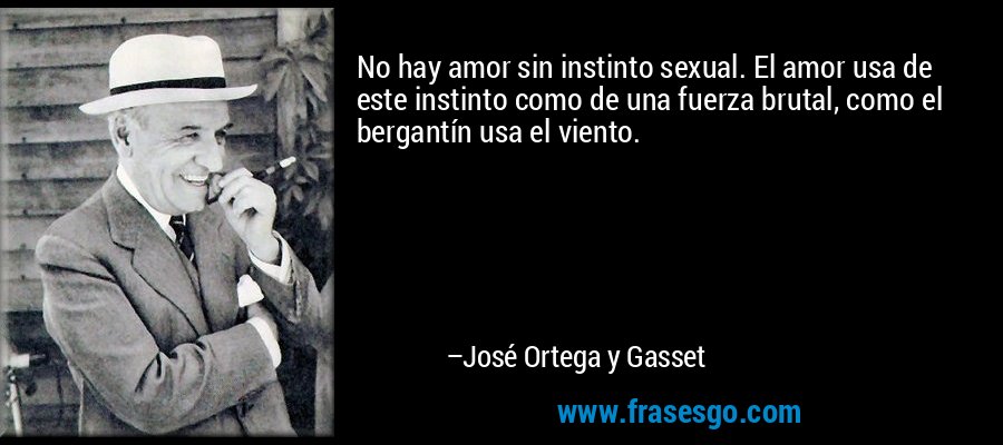 No hay amor sin instinto sexual. El amor usa de este instinto como de una fuerza brutal, como el bergantín usa el viento. – José Ortega y Gasset