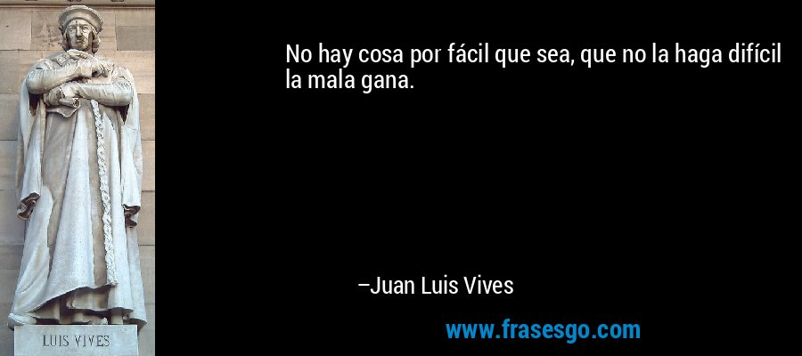 No hay cosa por fácil que sea, que no la haga difícil la mala gana. – Juan Luis Vives