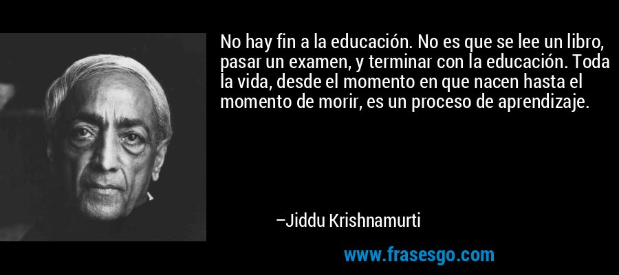 No hay fin a la educación. No es que se lee un libro, pasar un examen, y terminar con la educación. Toda la vida, desde el momento en que nacen hasta el momento de morir, es un proceso de aprendizaje. – Jiddu Krishnamurti