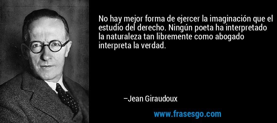No hay mejor forma de ejercer la imaginación que el estudio del derecho. Ningún poeta ha interpretado la naturaleza tan libremente como abogado interpreta la verdad. – Jean Giraudoux