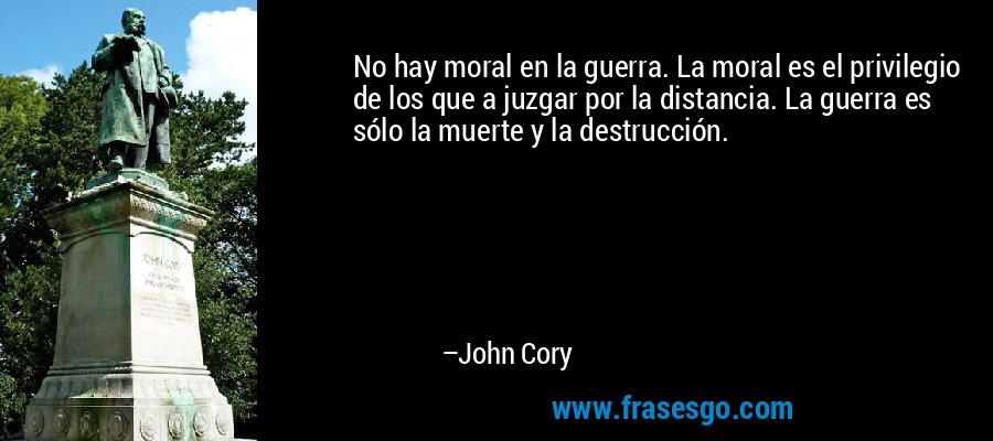 No hay moral en la guerra. La moral es el privilegio de los que a juzgar por la distancia. La guerra es sólo la muerte y la destrucción. – John Cory