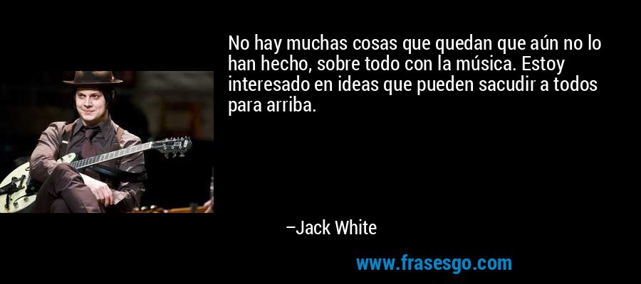 No hay muchas cosas que quedan que aún no lo han hecho, sobre todo con la música. Estoy interesado en ideas que pueden sacudir a todos para arriba. – Jack White